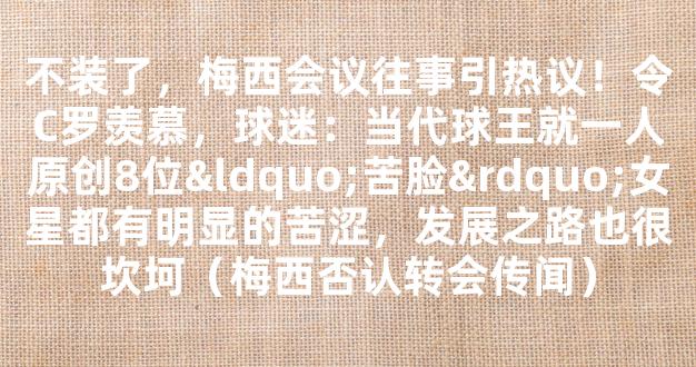 不装了，梅西会议往事引热议！令C罗羡慕，球迷：当代球王就一人原创8位“苦脸”女星都有明显的苦涩，发展之路也很坎坷（梅西否认转会传闻）