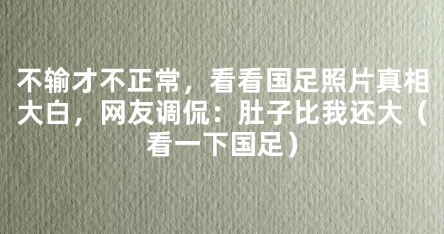 不输才不正常，看看国足照片真相大白，网友调侃：肚子比我还大（看一下国足）