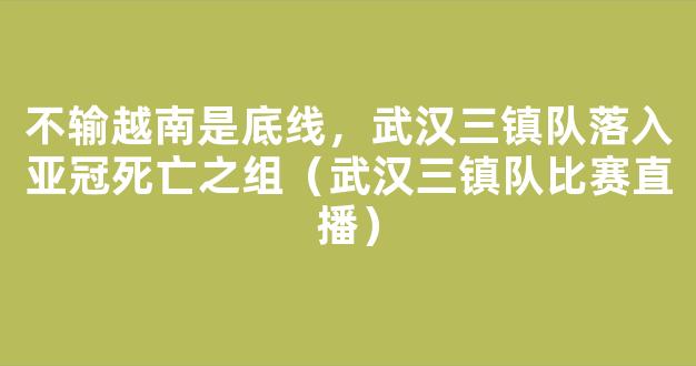 不输越南是底线，武汉三镇队落入亚冠死亡之组（武汉三镇队比赛直播）