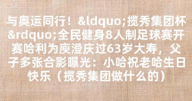 与奥运同行！“揽秀集团杯”全民健身8人制足球赛开赛哈利为庾澄庆过63岁大寿，父子多张合影曝光：小哈祝老哈生日快乐（揽秀集团做什么的）