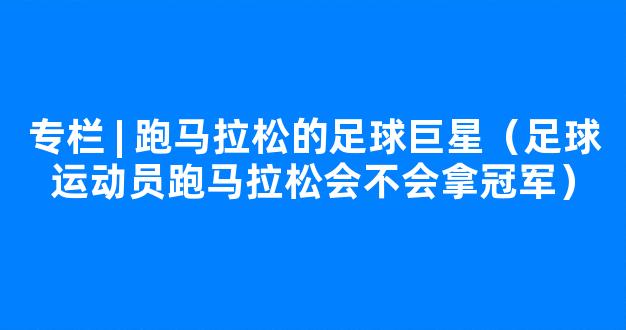 专栏 | 跑马拉松的足球巨星（足球运动员跑马拉松会不会拿冠军）