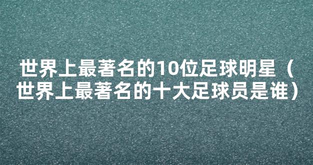 世界上最著名的10位足球明星（世界上最著名的十大足球员是谁）