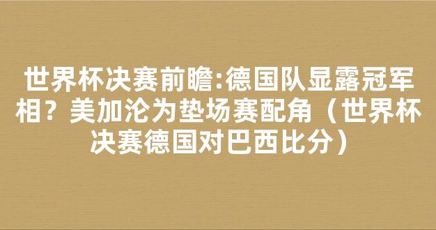 世界杯决赛前瞻:德国队显露冠军相？美加沦为垫场赛配角（世界杯决赛德国对巴西比分）