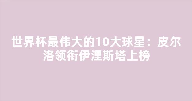 世界杯最伟大的10大球星：皮尔洛领衔伊涅斯塔上榜