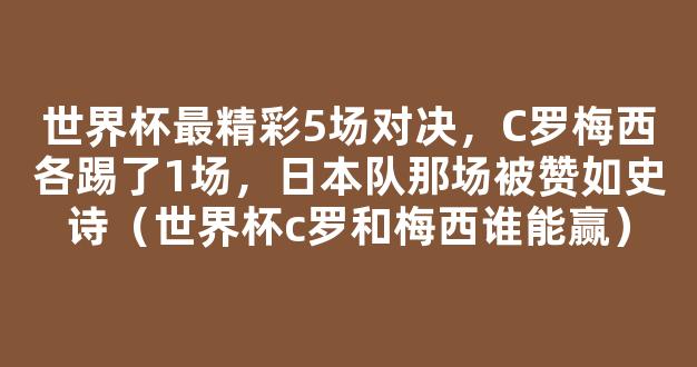 世界杯最精彩5场对决，C罗梅西各踢了1场，日本队那场被赞如史诗（世界杯c罗和梅西谁能赢）