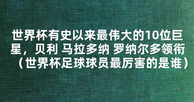 世界杯有史以来最伟大的10位巨星，贝利 马拉多纳 罗纳尔多领衔（世界杯足球球员最厉害的是谁）