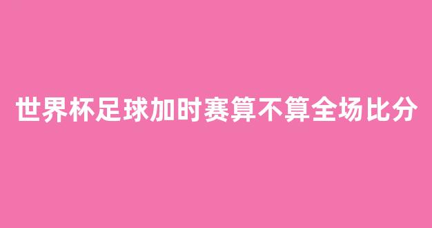 世界杯足球加时赛算不算全场比分