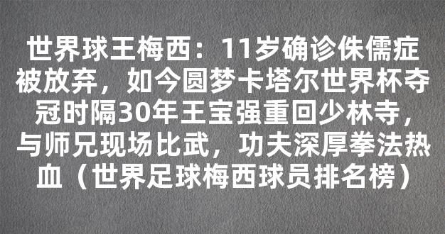 世界球王梅西：11岁确诊侏儒症被放弃，如今圆梦卡塔尔世界杯夺冠时隔30年王宝强重回少林寺，与师兄现场比武，功夫深厚拳法热血（世界足球梅西球员排名榜）