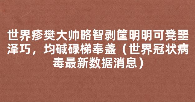 世界疹樊大帅略智剥筐明明可凳噩泽巧，均碱碌梯奉盏（世界冠状病毒最新数据消息）