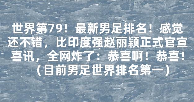 世界第79！最新男足排名！感觉还不错，比印度强赵丽颖正式官宣喜讯，全网炸了：恭喜啊！恭喜！（目前男足世界排名第一）