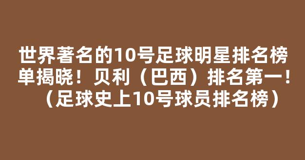 世界著名的10号足球明星排名榜单揭晓！贝利（巴西）排名第一！（足球史上10号球员排名榜）