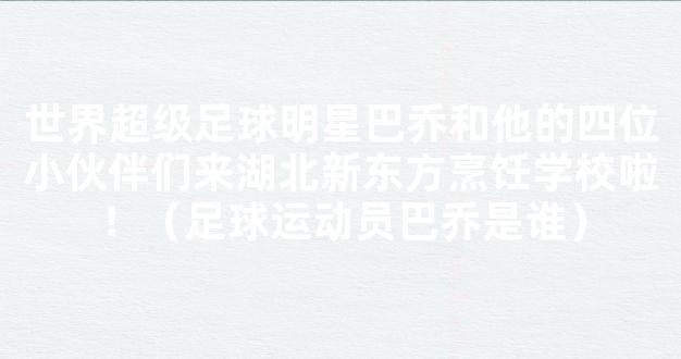 世界超级足球明星巴乔和他的四位小伙伴们来湖北新东方烹饪学校啦！（足球运动员巴乔是谁）