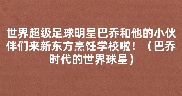 世界超级足球明星巴乔和他的小伙伴们来新东方烹饪学校啦！（巴乔时代的世界球星）