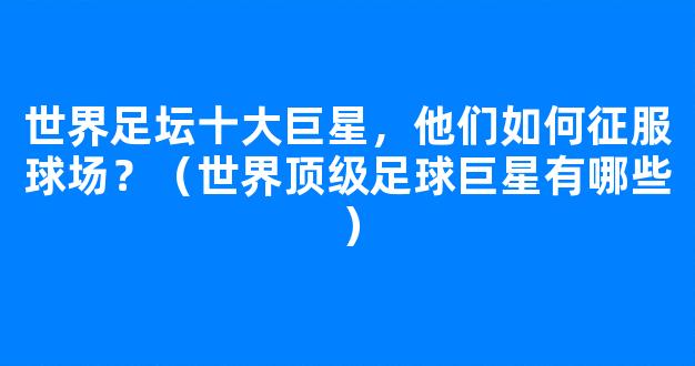 世界足坛十大巨星，他们如何征服球场？（世界顶级足球巨星有哪些）