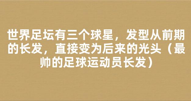 世界足坛有三个球星，发型从前期的长发，直接变为后来的光头（最帅的足球运动员长发）