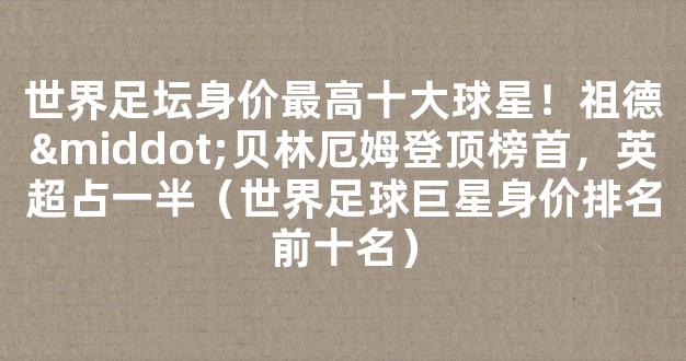 世界足坛身价最高十大球星！祖德·贝林厄姆登顶榜首，英超占一半（世界足球巨星身价排名前十名）