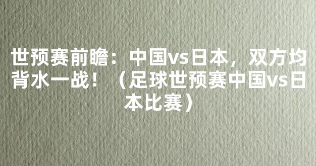 世预赛前瞻：中国vs日本，双方均背水一战！（足球世预赛中国vs日本比赛）