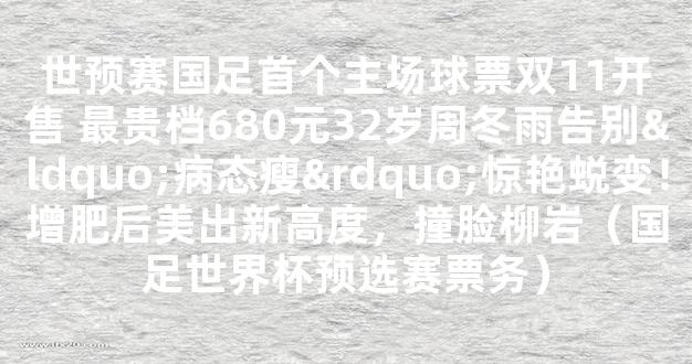 世预赛国足首个主场球票双11开售 最贵档680元32岁周冬雨告别“病态瘦”惊艳蜕变！增肥后美出新高度，撞脸柳岩（国足世界杯预选赛票务）