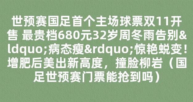 世预赛国足首个主场球票双11开售 最贵档680元32岁周冬雨告别“病态瘦”惊艳蜕变！增肥后美出新高度，撞脸柳岩（国足世预赛门票能抢到吗）