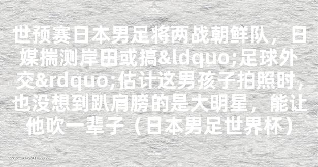 世预赛日本男足将两战朝鲜队，日媒揣测岸田或搞“足球外交”估计这男孩子拍照时，也没想到趴肩膀的是大明星，能让他吹一辈子（日本男足世界杯）