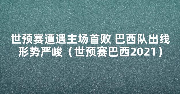 世预赛遭遇主场首败 巴西队出线形势严峻（世预赛巴西2021）