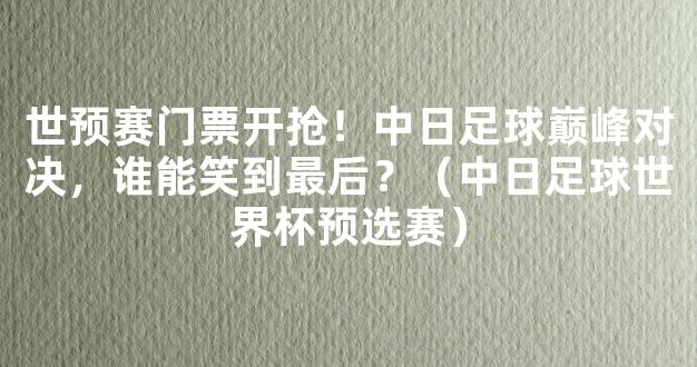 世预赛门票开抢！中日足球巅峰对决，谁能笑到最后？（中日足球世界杯预选赛）