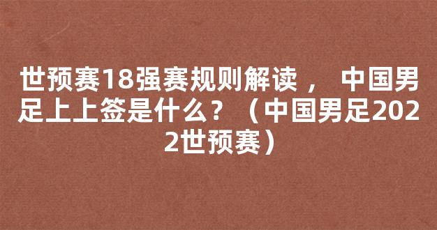 世预赛18强赛规则解读 ， 中国男足上上签是什么？（中国男足2022世预赛）