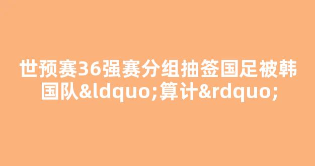 世预赛36强赛分组抽签国足被韩国队“算计”