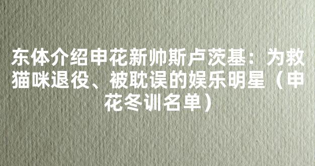 东体介绍申花新帅斯卢茨基：为救猫咪退役、被耽误的娱乐明星（申花冬训名单）