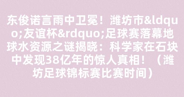 东俊诺言雨中卫冕！潍坊市“友谊杯”足球赛落幕地球水资源之谜揭晓：科学家在石块中发现38亿年的惊人真相！（潍坊足球锦标赛比赛时间）