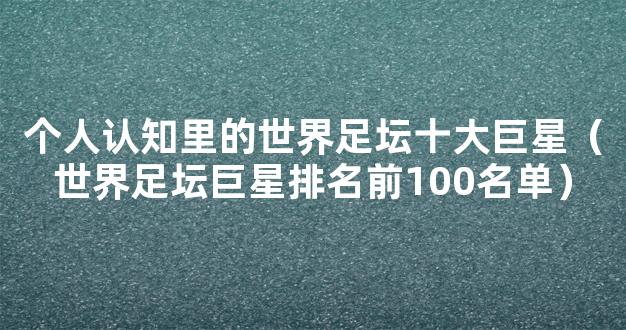 个人认知里的世界足坛十大巨星（世界足坛巨星排名前100名单）