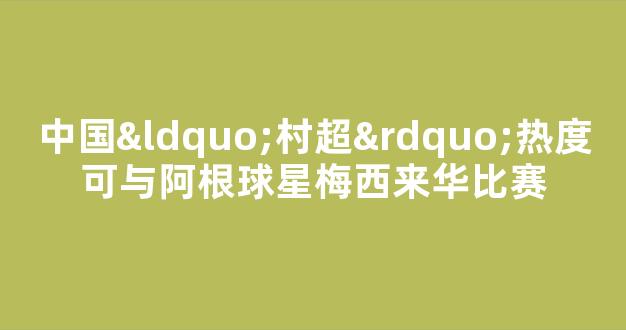 中国“村超”热度可与阿根球星梅西来华比赛