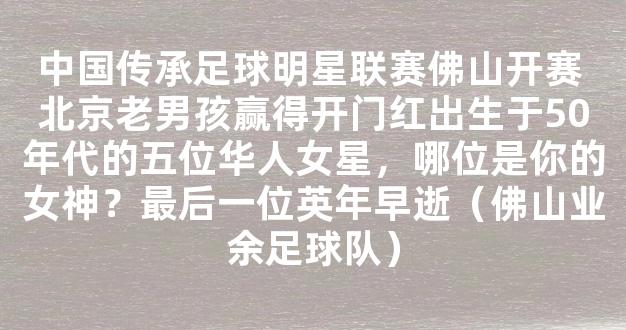 中国传承足球明星联赛佛山开赛 北京老男孩赢得开门红出生于50年代的五位华人女星，哪位是你的女神？最后一位英年早逝（佛山业余足球队）