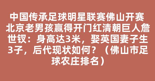 中国传承足球明星联赛佛山开赛 北京老男孩赢得开门红清朝巨人詹世钗：身高达3米，娶英国妻子生3子，后代现状如何？（佛山市足球农庄排名）