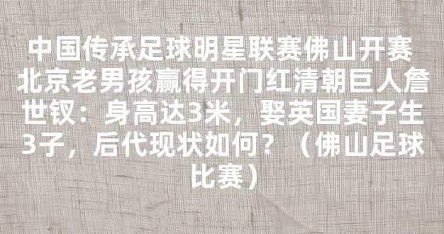 中国传承足球明星联赛佛山开赛 北京老男孩赢得开门红清朝巨人詹世钗：身高达3米，娶英国妻子生3子，后代现状如何？（佛山足球比赛）