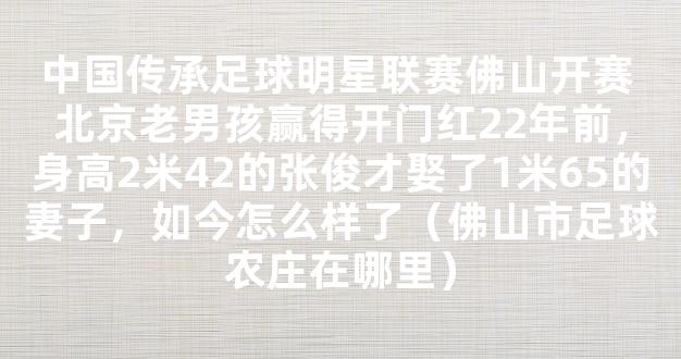 中国传承足球明星联赛佛山开赛 北京老男孩赢得开门红22年前，身高2米42的张俊才娶了1米65的妻子，如今怎么样了（佛山市足球农庄在哪里）