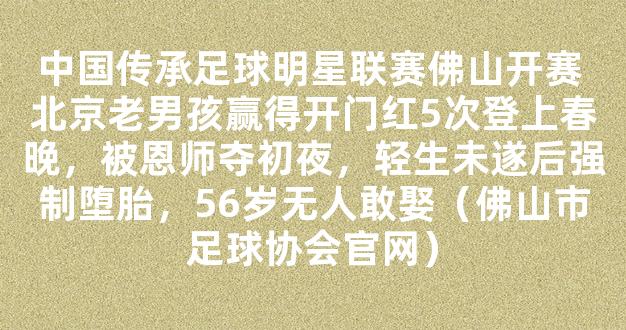 中国传承足球明星联赛佛山开赛 北京老男孩赢得开门红5次登上春晚，被恩师夺初夜，轻生未遂后强制堕胎，56岁无人敢娶（佛山市足球协会官网）