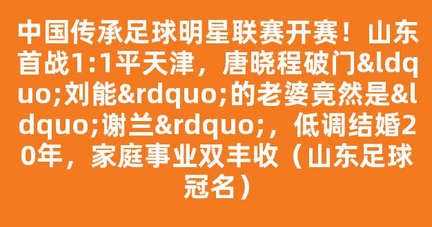 中国传承足球明星联赛开赛！山东首战1:1平天津，唐晓程破门“刘能”的老婆竟然是“谢兰”，低调结婚20年，家庭事业双丰收（山东足球冠名）