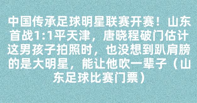 中国传承足球明星联赛开赛！山东首战1:1平天津，唐晓程破门估计这男孩子拍照时，也没想到趴肩膀的是大明星，能让他吹一辈子（山东足球比赛门票）