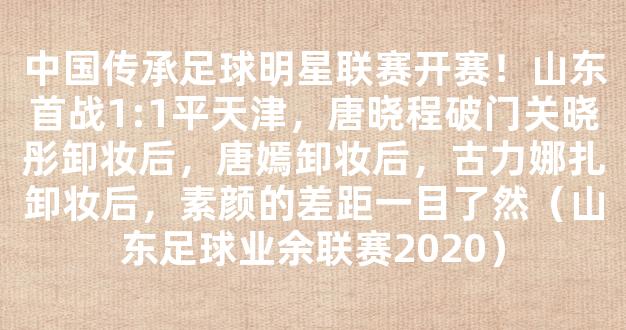 中国传承足球明星联赛开赛！山东首战1:1平天津，唐晓程破门关晓彤卸妆后，唐嫣卸妆后，古力娜扎卸妆后，素颜的差距一目了然（山东足球业余联赛2020）