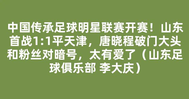 中国传承足球明星联赛开赛！山东首战1:1平天津，唐晓程破门大头和粉丝对暗号，太有爱了（山东足球俱乐部 李大庆）