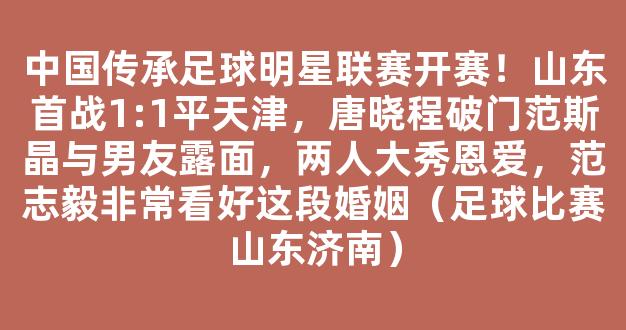 中国传承足球明星联赛开赛！山东首战1:1平天津，唐晓程破门范斯晶与男友露面，两人大秀恩爱，范志毅非常看好这段婚姻（足球比赛山东济南）