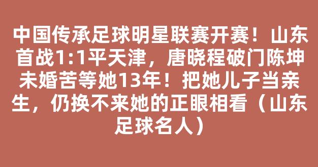 中国传承足球明星联赛开赛！山东首战1:1平天津，唐晓程破门陈坤未婚苦等她13年！把她儿子当亲生，仍换不来她的正眼相看（山东足球名人）