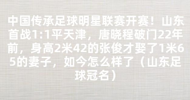 中国传承足球明星联赛开赛！山东首战1:1平天津，唐晓程破门22年前，身高2米42的张俊才娶了1米65的妻子，如今怎么样了（山东足球冠名）