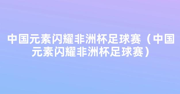 中国元素闪耀非洲杯足球赛（中国元素闪耀非洲杯足球赛）