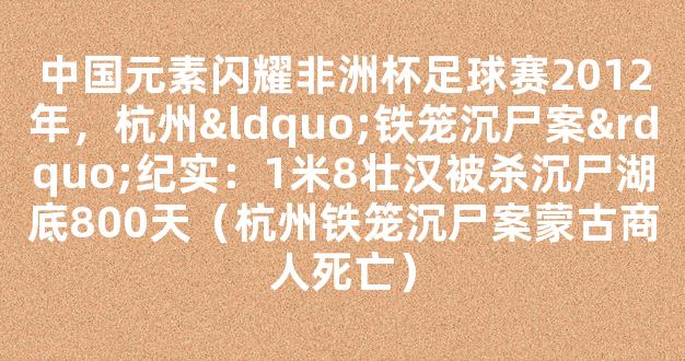 中国元素闪耀非洲杯足球赛2012年，杭州“铁笼沉尸案”纪实：1米8壮汉被杀沉尸湖底800天（杭州铁笼沉尸案蒙古商人死亡）