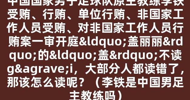 中国国家男子足球队原主教练李铁受贿、行贿、单位行贿、非国家工作人员受贿、对非国家工作人员行贿案一审开庭“盖丽丽”的“盖”不读gài，大部分人都读错了，那该怎么读呢？（李铁是中国男足主教练吗）