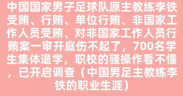 中国国家男子足球队原主教练李铁受贿、行贿、单位行贿、非国家工作人员受贿、对非国家工作人员行贿案一审开庭伤不起了，700名学生集体退学，职校的骚操作看不懂，已开启调查（中国男足主教练李铁的职业生涯）