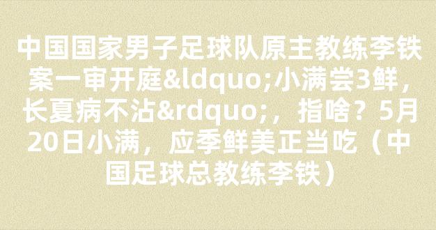 中国国家男子足球队原主教练李铁案一审开庭“小满尝3鲜，长夏病不沾”，指啥？5月20日小满，应季鲜美正当吃（中国足球总教练李铁）