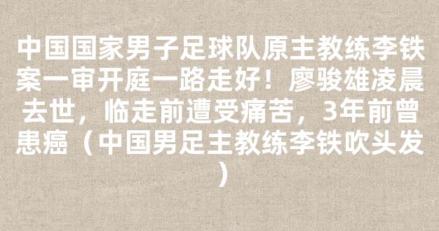 中国国家男子足球队原主教练李铁案一审开庭一路走好！廖骏雄凌晨去世，临走前遭受痛苦，3年前曾患癌（中国男足主教练李铁吹头发）